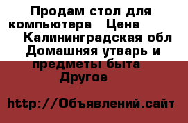 Продам стол для компьютера › Цена ­ 1 000 - Калининградская обл. Домашняя утварь и предметы быта » Другое   